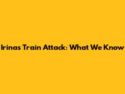 Irina's Train Attack: What We Know