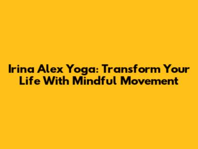 Irina Alex Yoga: Transform Your Life With Mindful Movement