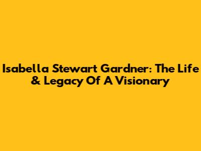 Isabella Stewart Gardner: The Life & Legacy Of A Visionary