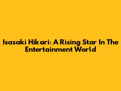 Isasaki Hikari: A Rising Star In The Entertainment World