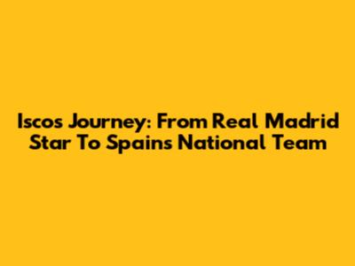 Isco's Journey: From Real Madrid Star To Spain's National Team
