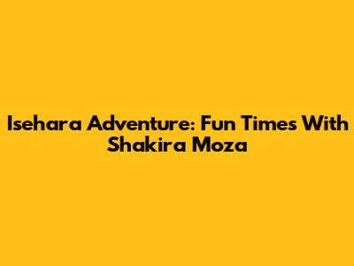 Isehara Adventure: Fun Times With Shakira Moza