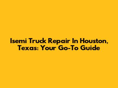 Isemi Truck Repair In Houston, Texas: Your Go-To Guide