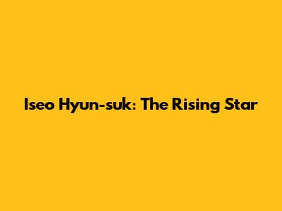 Iseo Hyun-suk: The Rising Star