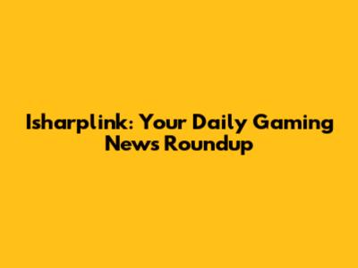 Isharplink: Your Daily Gaming News Roundup