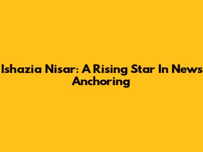 Ishazia Nisar: A Rising Star In News Anchoring