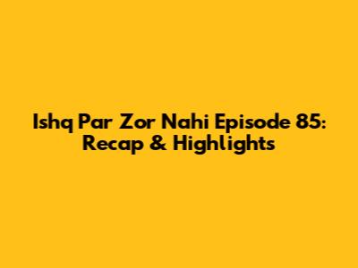 Ishq Par Zor Nahi Episode 85: Recap & Highlights