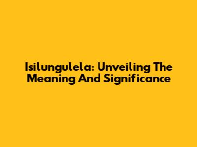 Isilungulela: Unveiling The Meaning And Significance