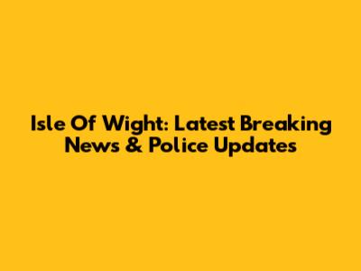 Isle Of Wight: Latest Breaking News & Police Updates