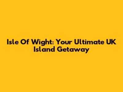 Isle Of Wight: Your Ultimate UK Island Getaway
