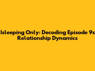 Isleeping Only: Decoding Episode 9's Relationship Dynamics