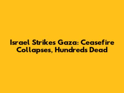 Israel Strikes Gaza: Ceasefire Collapses, Hundreds Dead