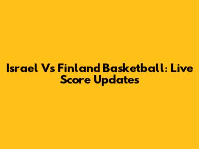Israel Vs Finland Basketball: Live Score Updates