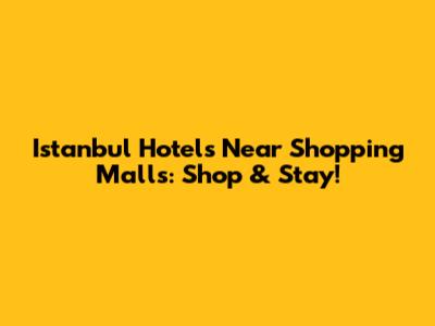 Istanbul Hotels Near Shopping Malls: Shop & Stay!