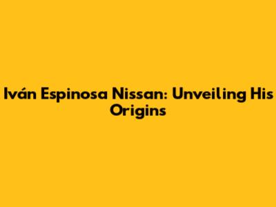 Iván Espinosa Nissan: Unveiling His Origins