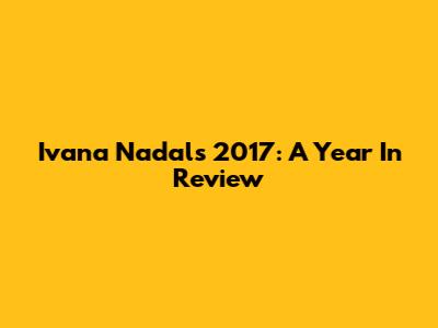 Ivana Nadal's 2017: A Year In Review