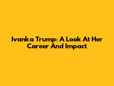 Ivanka Trump: A Look At Her Career And Impact