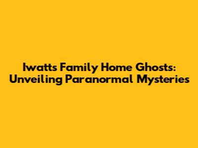 Iwatts Family Home Ghosts: Unveiling Paranormal Mysteries