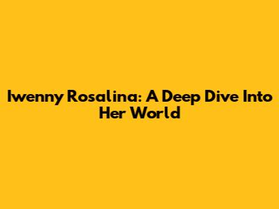 Iwenny Rosalina: A Deep Dive Into Her World