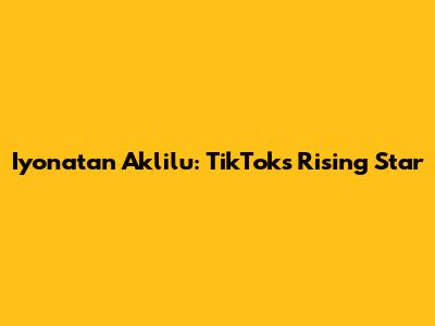 Iyonatan Aklilu: TikTok's Rising Star