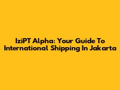 IziPT Alpha: Your Guide To International Shipping In Jakarta