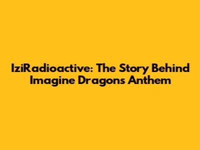 IziRadioactive: The Story Behind Imagine Dragons' Anthem