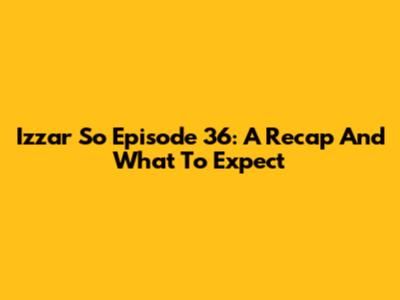 Izzar So Episode 36: A Recap And What To Expect