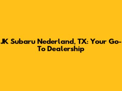 JK Subaru Nederland, TX: Your Go-To Dealership