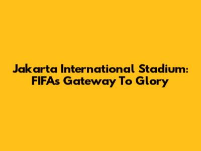 Jakarta International Stadium: FIFA's Gateway To Glory