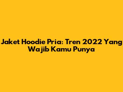 Jaket Hoodie Pria: Tren 2022 Yang Wajib Kamu Punya