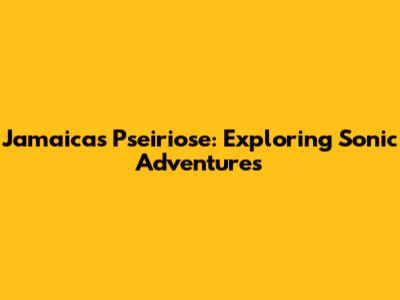 Jamaica's Pseiriose: Exploring Sonic Adventures
