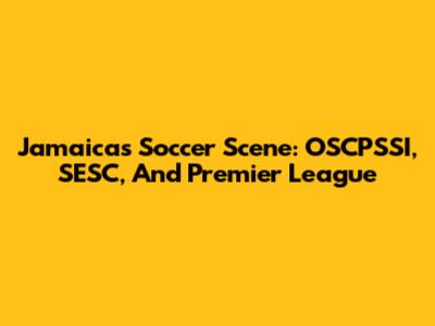 Jamaica's Soccer Scene: OSCPSSI, SESC, And Premier League