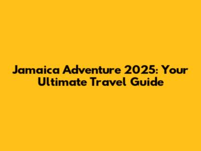Jamaica Adventure 2025: Your Ultimate Travel Guide