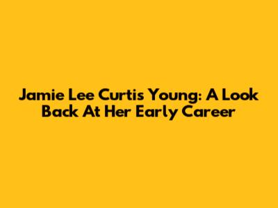 Jamie Lee Curtis Young: A Look Back At Her Early Career