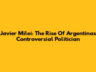 Javier Milei: The Rise Of Argentina's Controversial Politician
