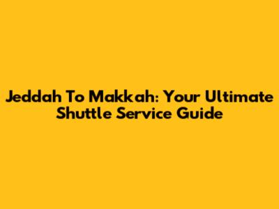 Jeddah To Makkah: Your Ultimate Shuttle Service Guide