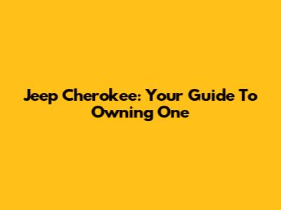 Jeep Cherokee: Your Guide To Owning One
