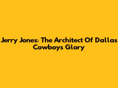Jerry Jones: The Architect Of Dallas Cowboys Glory