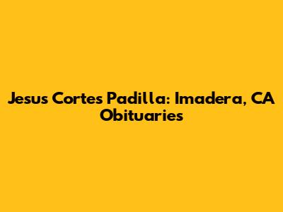 Jesus Cortes Padilla: Imadera, CA Obituaries