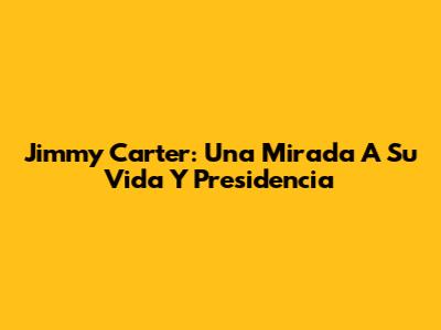 Jimmy Carter: Una Mirada A Su Vida Y Presidencia