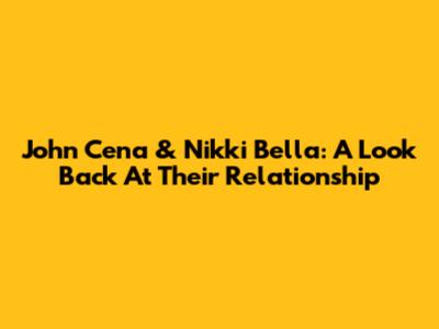John Cena & Nikki Bella: A Look Back At Their Relationship