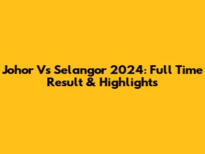 Johor Vs Selangor 2024: Full Time Result & Highlights