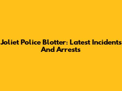 Joliet Police Blotter: Latest Incidents And Arrests