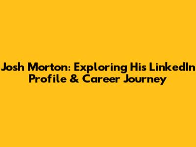 Josh Morton: Exploring His LinkedIn Profile & Career Journey