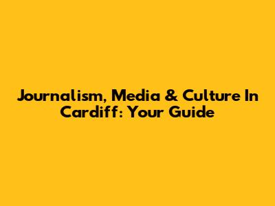 Journalism, Media & Culture In Cardiff: Your Guide