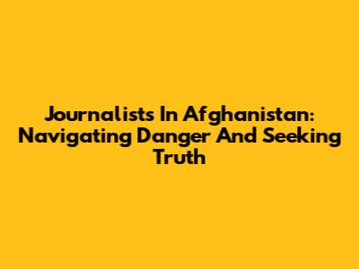 Journalists In Afghanistan: Navigating Danger And Seeking Truth