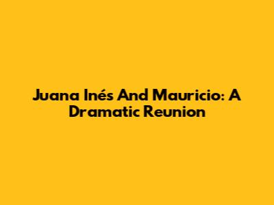 Juana Inés And Mauricio: A Dramatic Reunion