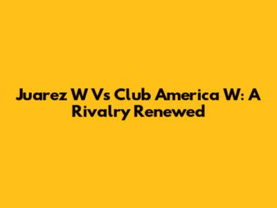 Juarez W Vs Club America W: A Rivalry Renewed