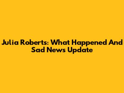 Julia Roberts: What Happened And Sad News Update