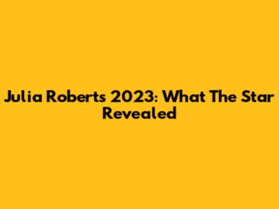 Julia Roberts 2023: What The Star Revealed